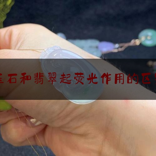 玉石和翡翠起荧光作用的区别,翡翠和玉石的区别是什么