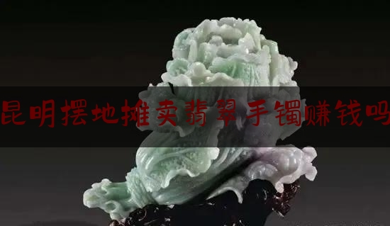 昆明摆地摊卖翡翠手镯赚钱吗,2020年翡翠原石生意好做吗