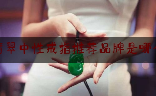 翡翠中性戒指推荐品牌是哪个,女士戒指品牌排行榜前十名