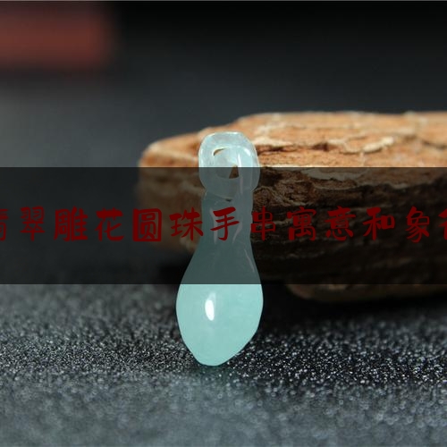 翡翠雕花圆珠手串寓意和象征,翡翠手链的功效和作用