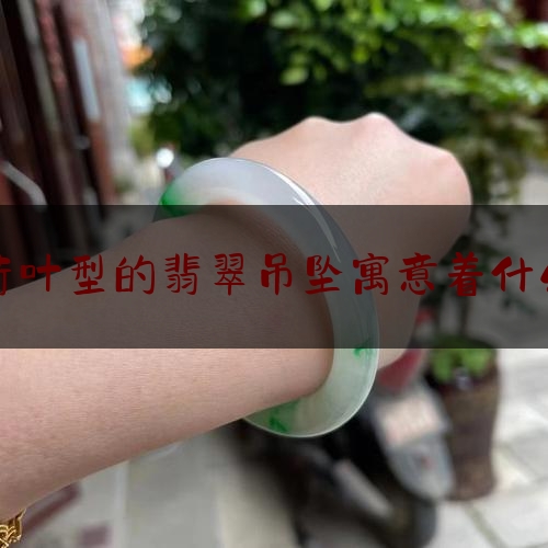 荷叶型的翡翠吊坠寓意着什么,翡翠雕刻荷花是什么寓意