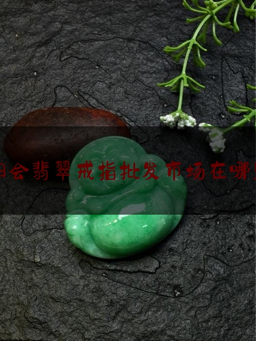 四会翡翠戒指批发市场在哪里,广东四会翡翠批发市场在哪里云南瑞丽疫情