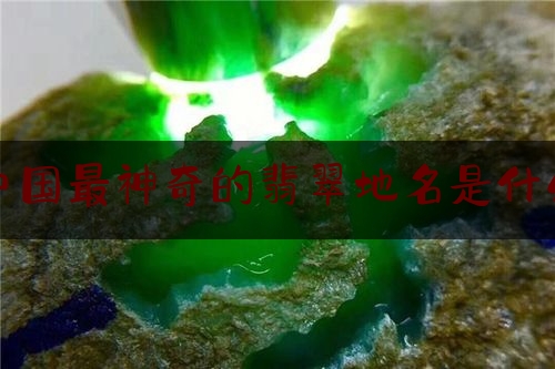 中国最神奇的翡翠地名是什么,中国的翡翠之都在哪里