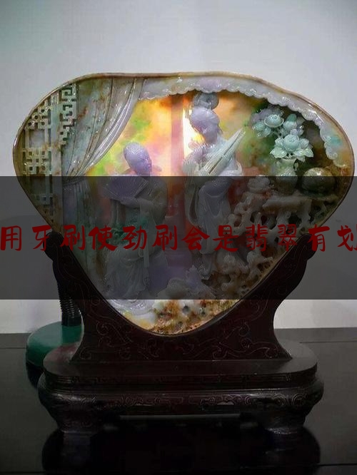 翡翠用牙刷使劲刷会是翡翠有划痕吗,翡翠表面有划痕怎么办会碎吗