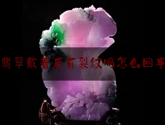 翡翠戴着后有裂纹吗怎么回事,翡翠有裂纹会不会裂开