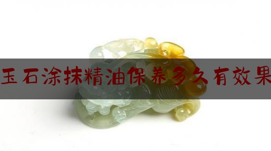 玉石涂抹精油保养多久有效果,玉手镯怕碰到精油吗