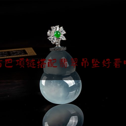 古巴项链搭配翡翠吊坠好看吗,翡翠吊坠怎么选购