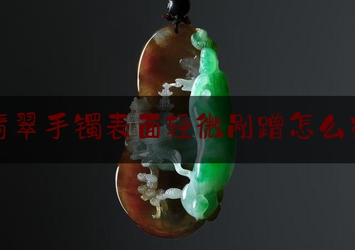 翡翠手镯表面轻微剐蹭怎么办,翡翠手镯不小心划了划痕怎么处理?