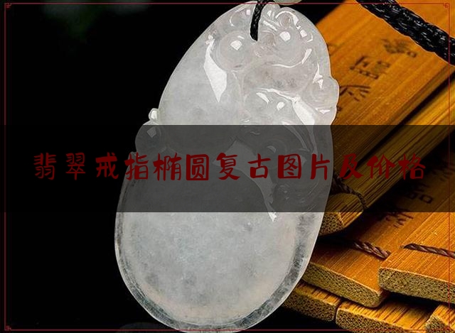 翡翠戒指椭圆复古图片及价格,翡翠戒指大概价格多少钱一克