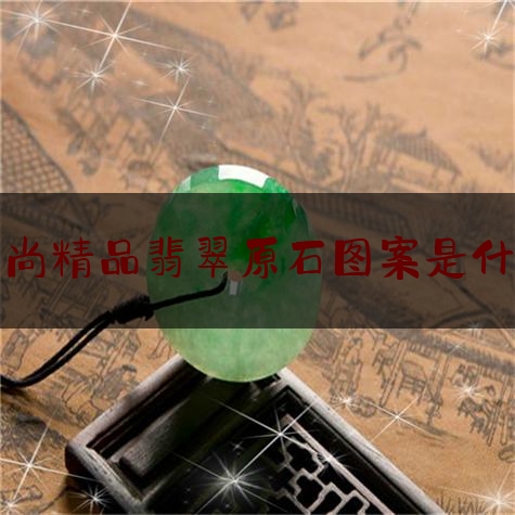 小尚精品翡翠原石图案是什么,翡翠原石有什么特点和用途