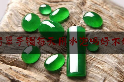 翡翠手镯每天用水泡吗好不好,辨别真假翡翠手镯为啥用水浸泡呢