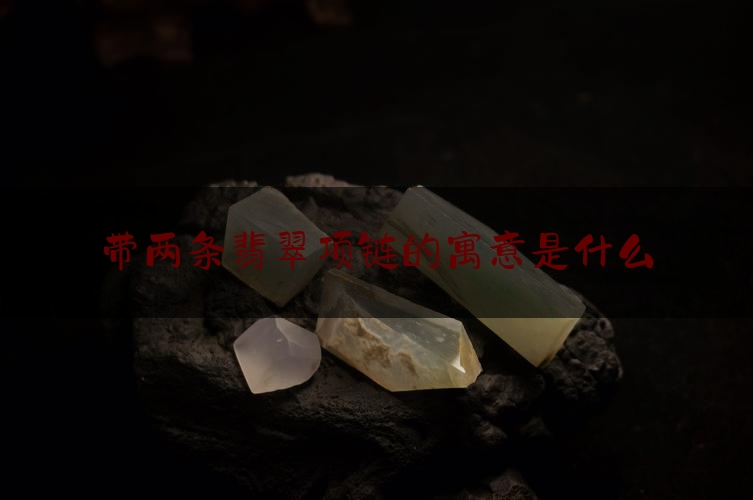 带两条翡翠项链的寓意是什么,翡翠项链寓意大全