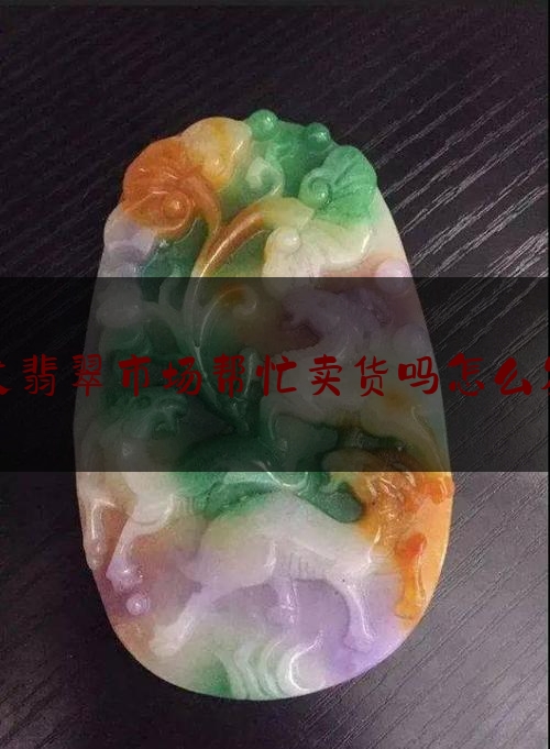 发翡翠市场帮忙卖货吗怎么发,翡翠怎么卖钱